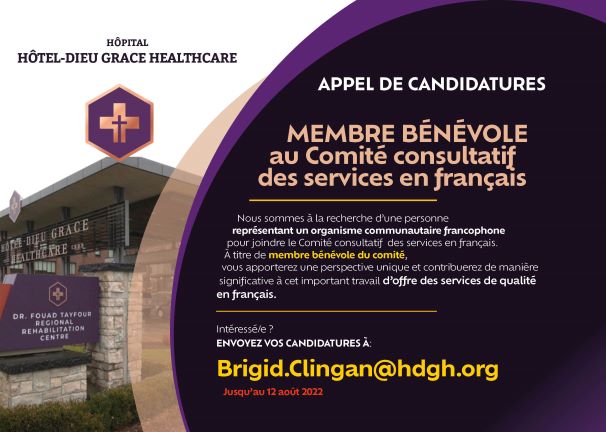 Hôpital Hôtel-Dieu Grace Healthcare. Appel de candidatures. Membre bénévole au Comité consultatif des services en français. Nous sommes à la recherche d’une personne représentant un organisme communautaire francophone pour joindre le Comité consultatif des services en français. À titre de membre bénévole du comité, vous apporterez une perspective unique et contribuerez de manière significative à cet important travail d’offrir des services de qualité en français. Intéressé/e? Envoyez vos candidatures à : Bridig.Clingan@hdgh.org. Jusqu’au 12 août 2022.